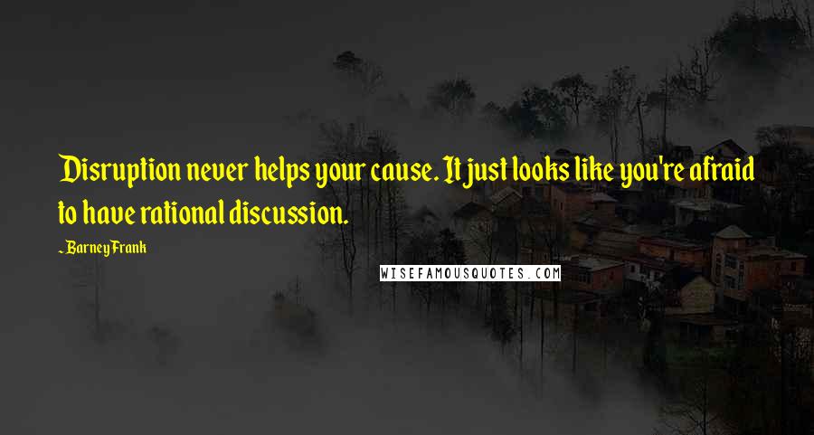 Barney Frank Quotes: Disruption never helps your cause. It just looks like you're afraid to have rational discussion.