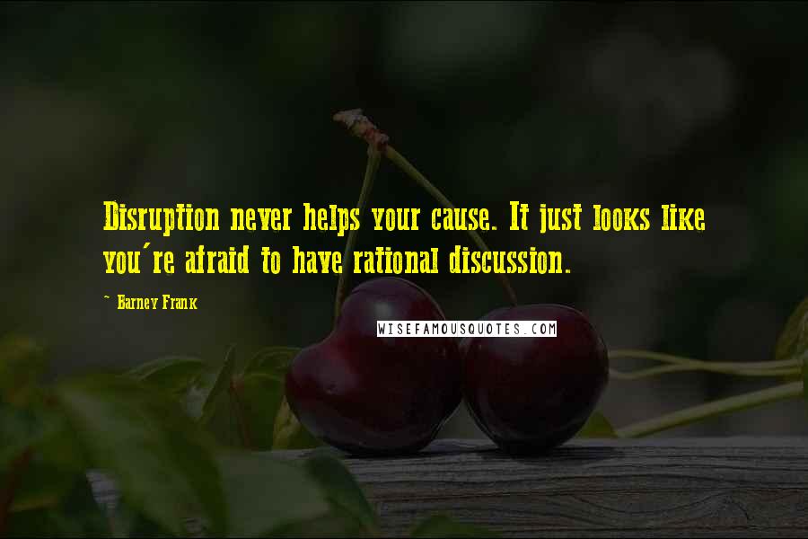 Barney Frank Quotes: Disruption never helps your cause. It just looks like you're afraid to have rational discussion.