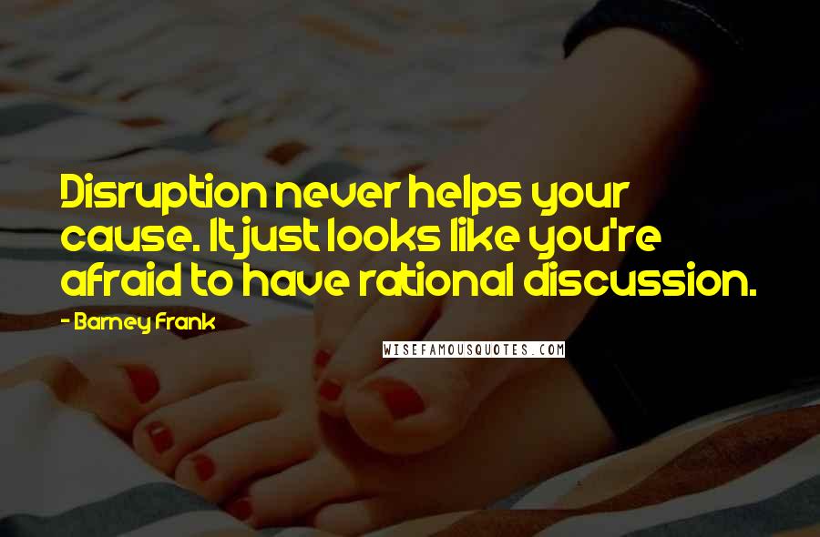 Barney Frank Quotes: Disruption never helps your cause. It just looks like you're afraid to have rational discussion.