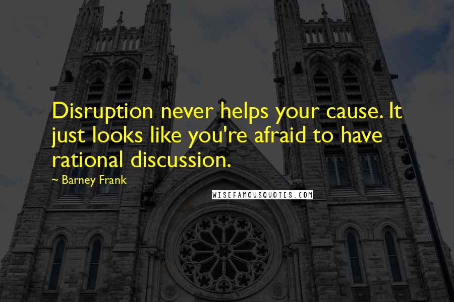 Barney Frank Quotes: Disruption never helps your cause. It just looks like you're afraid to have rational discussion.