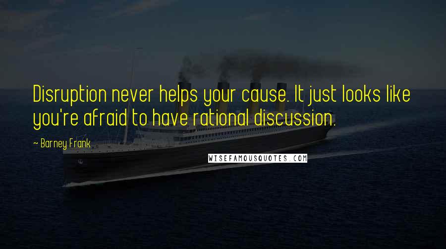 Barney Frank Quotes: Disruption never helps your cause. It just looks like you're afraid to have rational discussion.