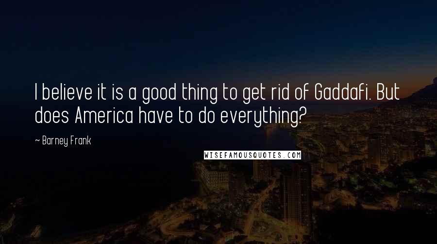 Barney Frank Quotes: I believe it is a good thing to get rid of Gaddafi. But does America have to do everything?