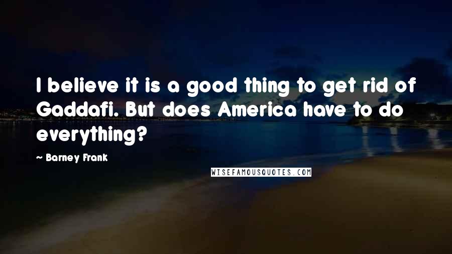 Barney Frank Quotes: I believe it is a good thing to get rid of Gaddafi. But does America have to do everything?