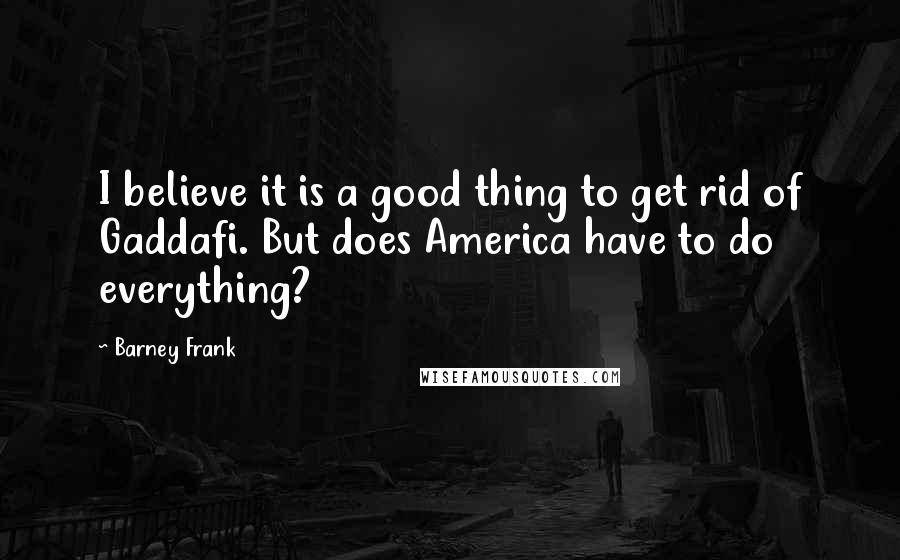 Barney Frank Quotes: I believe it is a good thing to get rid of Gaddafi. But does America have to do everything?