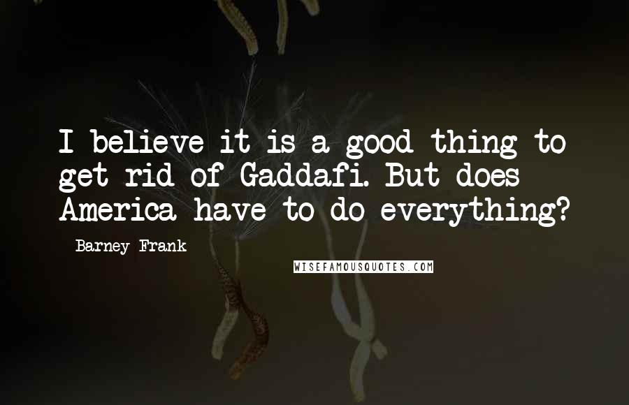 Barney Frank Quotes: I believe it is a good thing to get rid of Gaddafi. But does America have to do everything?