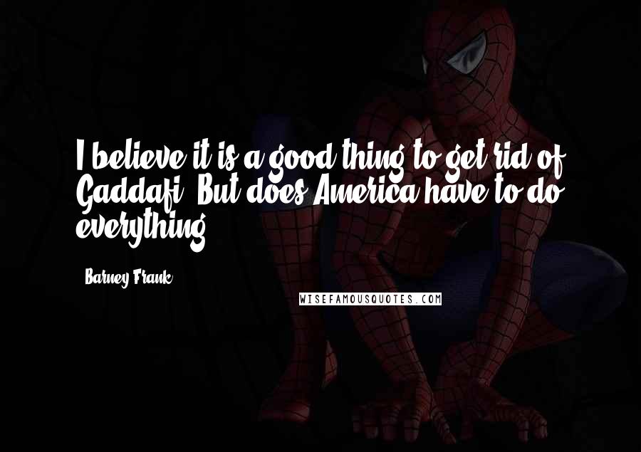 Barney Frank Quotes: I believe it is a good thing to get rid of Gaddafi. But does America have to do everything?