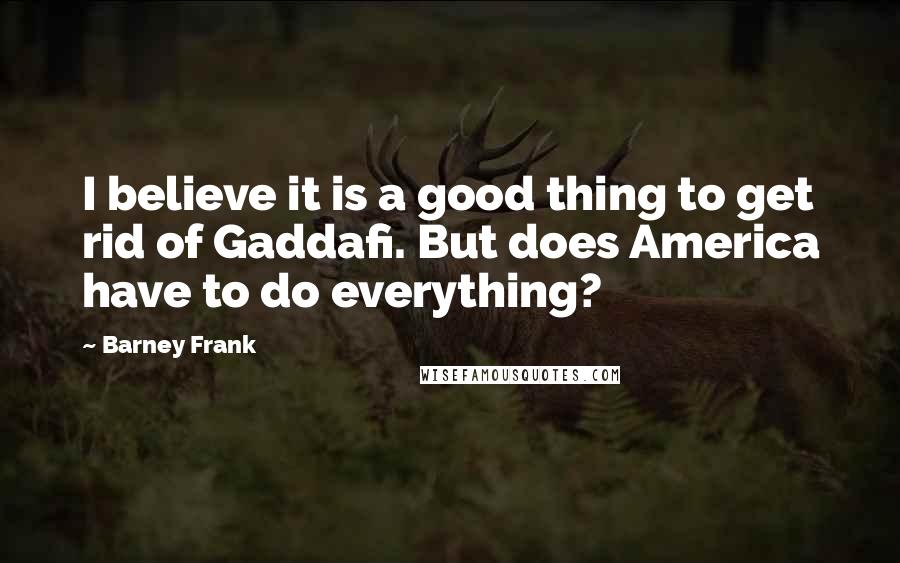 Barney Frank Quotes: I believe it is a good thing to get rid of Gaddafi. But does America have to do everything?