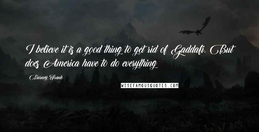 Barney Frank Quotes: I believe it is a good thing to get rid of Gaddafi. But does America have to do everything?