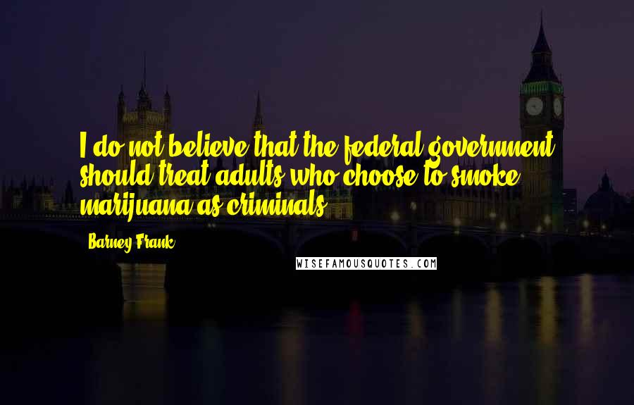 Barney Frank Quotes: I do not believe that the federal government should treat adults who choose to smoke marijuana as criminals.