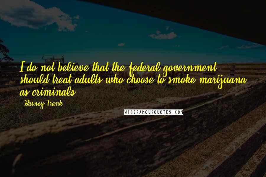 Barney Frank Quotes: I do not believe that the federal government should treat adults who choose to smoke marijuana as criminals.