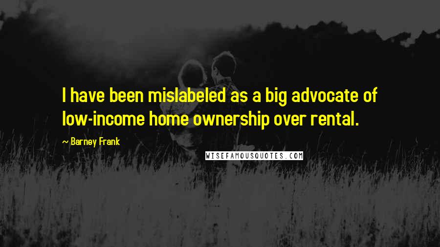 Barney Frank Quotes: I have been mislabeled as a big advocate of low-income home ownership over rental.