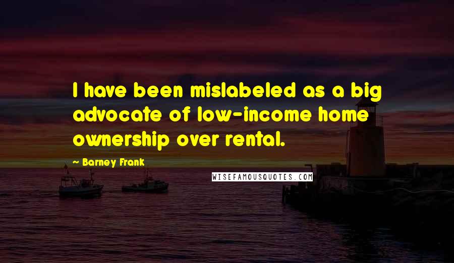 Barney Frank Quotes: I have been mislabeled as a big advocate of low-income home ownership over rental.