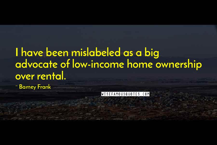 Barney Frank Quotes: I have been mislabeled as a big advocate of low-income home ownership over rental.