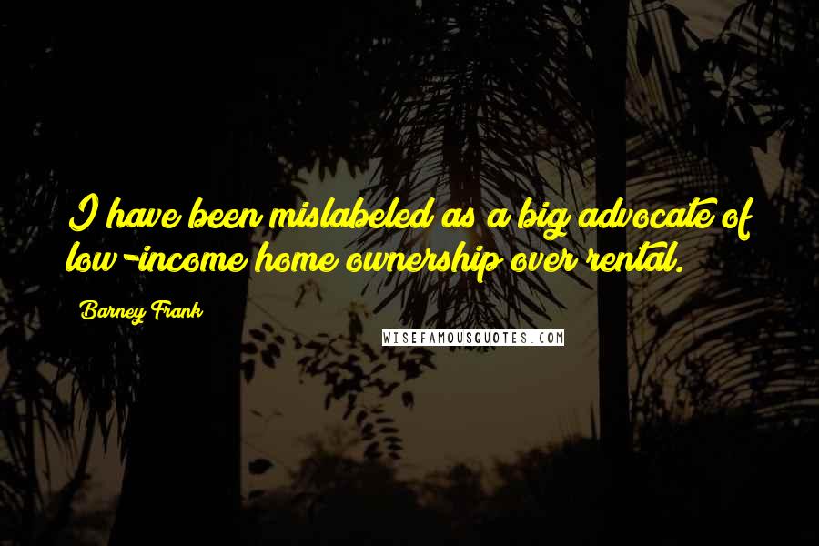 Barney Frank Quotes: I have been mislabeled as a big advocate of low-income home ownership over rental.