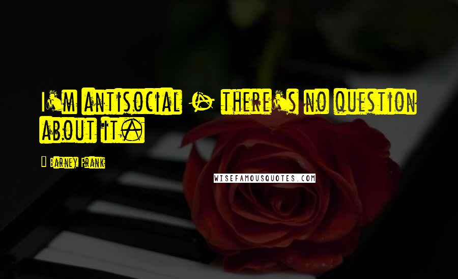Barney Frank Quotes: I'm antisocial - there's no question about it.