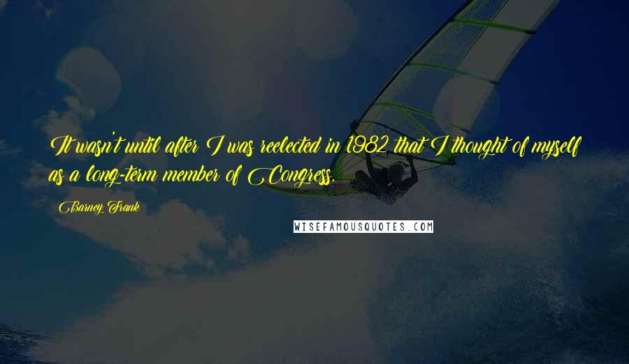 Barney Frank Quotes: It wasn't until after I was reelected in 1982 that I thought of myself as a long-term member of Congress.