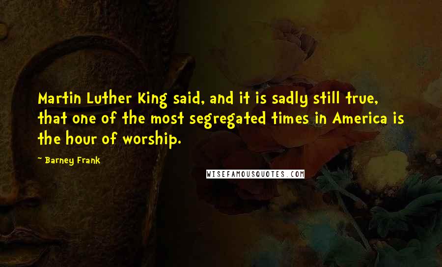 Barney Frank Quotes: Martin Luther King said, and it is sadly still true, that one of the most segregated times in America is the hour of worship.