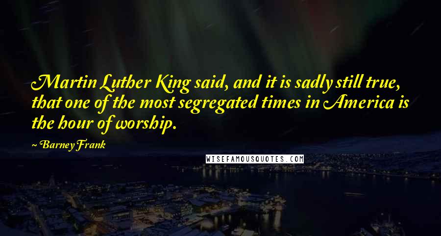 Barney Frank Quotes: Martin Luther King said, and it is sadly still true, that one of the most segregated times in America is the hour of worship.