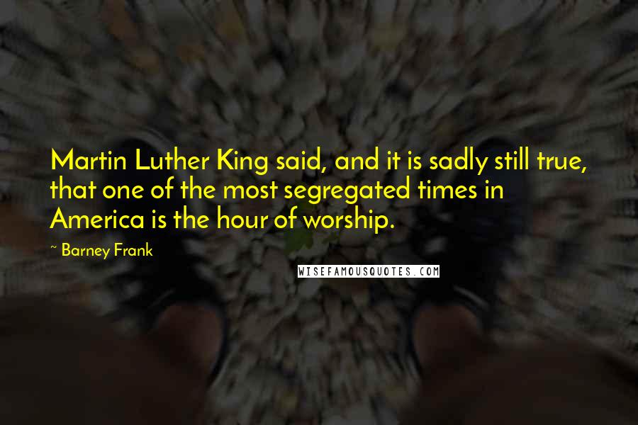 Barney Frank Quotes: Martin Luther King said, and it is sadly still true, that one of the most segregated times in America is the hour of worship.