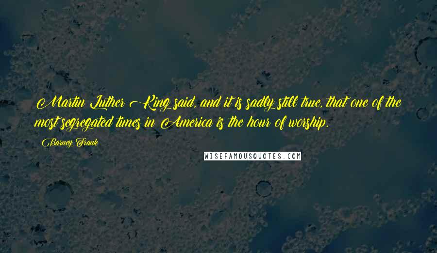 Barney Frank Quotes: Martin Luther King said, and it is sadly still true, that one of the most segregated times in America is the hour of worship.