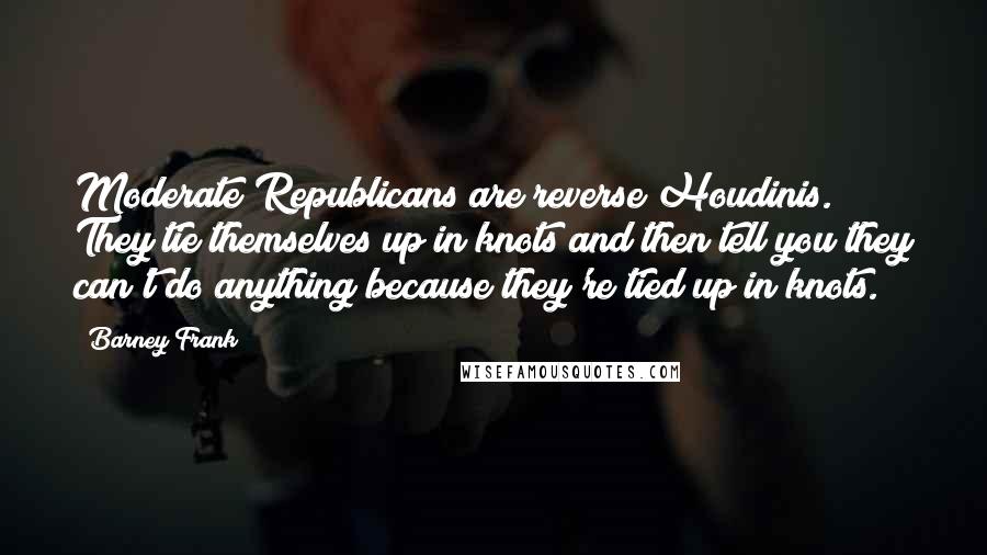 Barney Frank Quotes: Moderate Republicans are reverse Houdinis. They tie themselves up in knots and then tell you they can't do anything because they're tied up in knots.