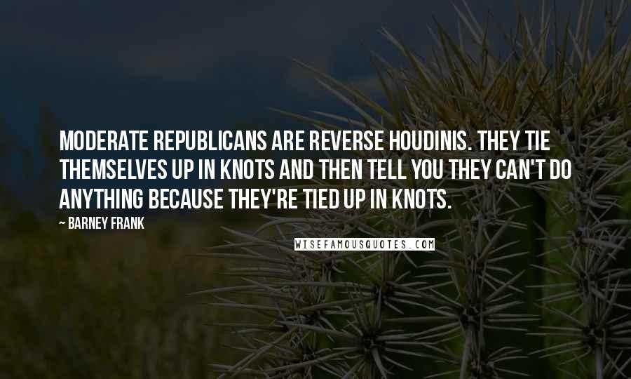 Barney Frank Quotes: Moderate Republicans are reverse Houdinis. They tie themselves up in knots and then tell you they can't do anything because they're tied up in knots.