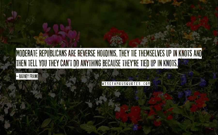 Barney Frank Quotes: Moderate Republicans are reverse Houdinis. They tie themselves up in knots and then tell you they can't do anything because they're tied up in knots.