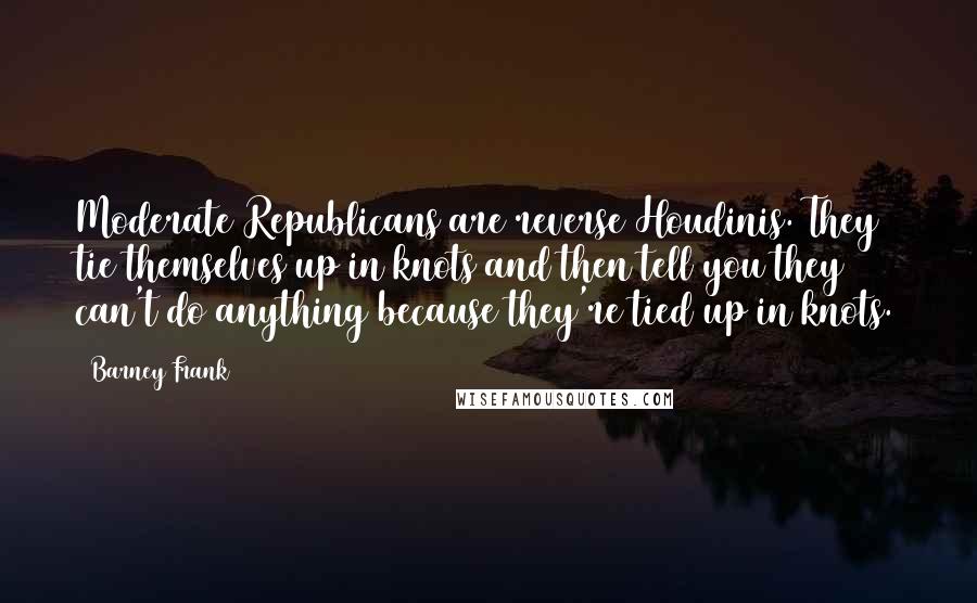 Barney Frank Quotes: Moderate Republicans are reverse Houdinis. They tie themselves up in knots and then tell you they can't do anything because they're tied up in knots.