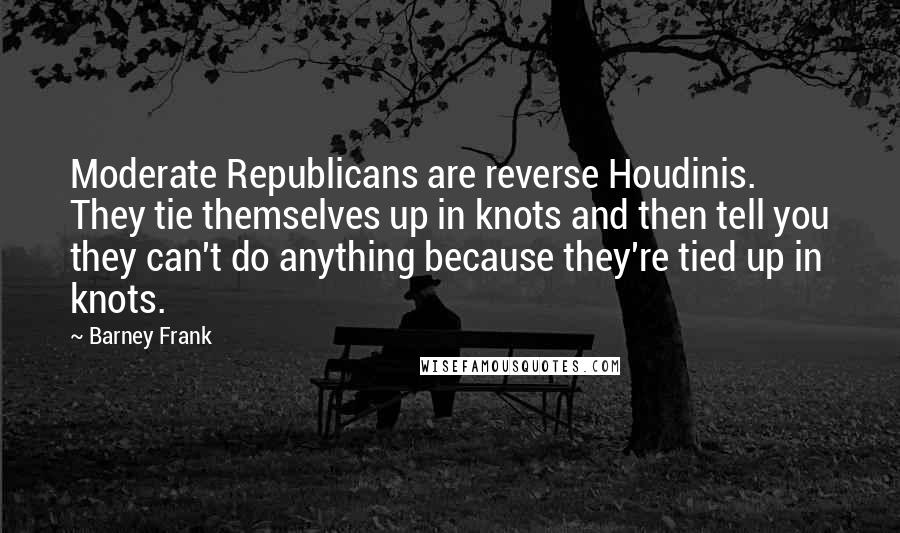 Barney Frank Quotes: Moderate Republicans are reverse Houdinis. They tie themselves up in knots and then tell you they can't do anything because they're tied up in knots.