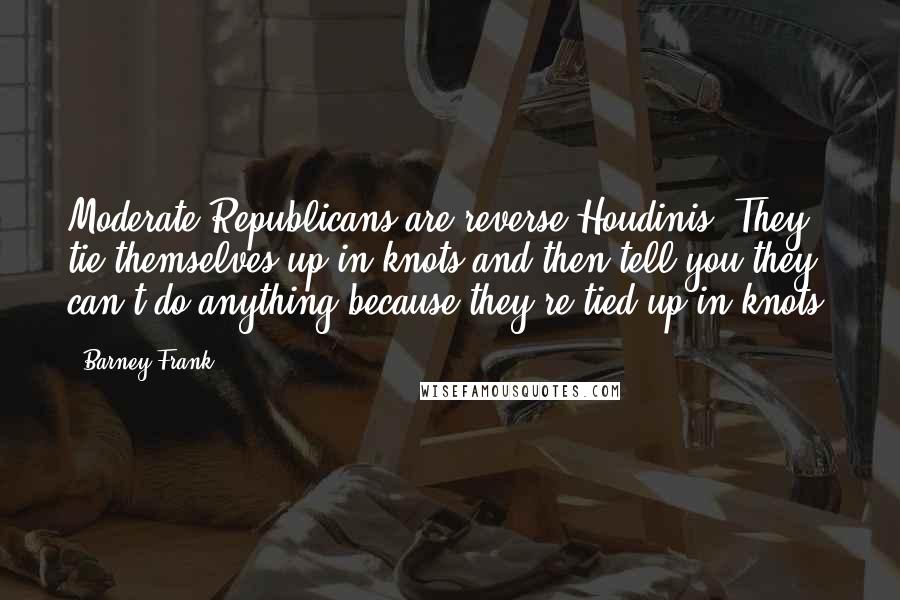 Barney Frank Quotes: Moderate Republicans are reverse Houdinis. They tie themselves up in knots and then tell you they can't do anything because they're tied up in knots.