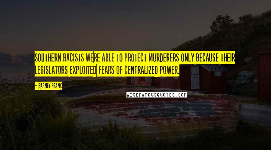 Barney Frank Quotes: Southern racists were able to protect murderers only because their legislators exploited fears of centralized power.