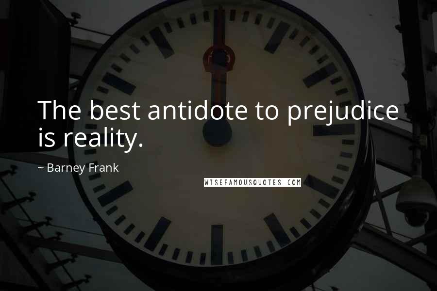 Barney Frank Quotes: The best antidote to prejudice is reality.