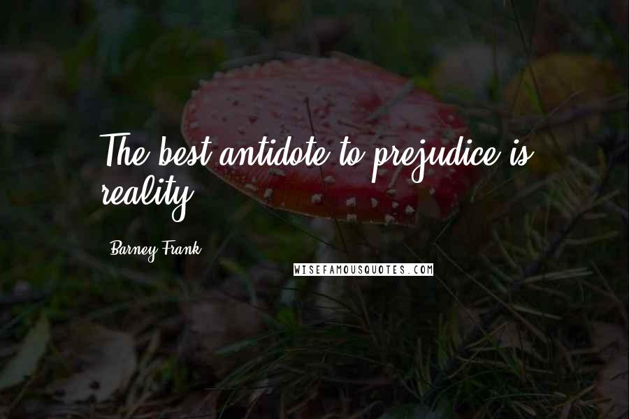 Barney Frank Quotes: The best antidote to prejudice is reality.