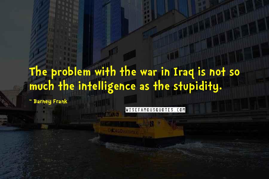 Barney Frank Quotes: The problem with the war in Iraq is not so much the intelligence as the stupidity.