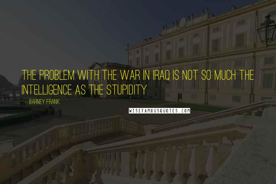 Barney Frank Quotes: The problem with the war in Iraq is not so much the intelligence as the stupidity.