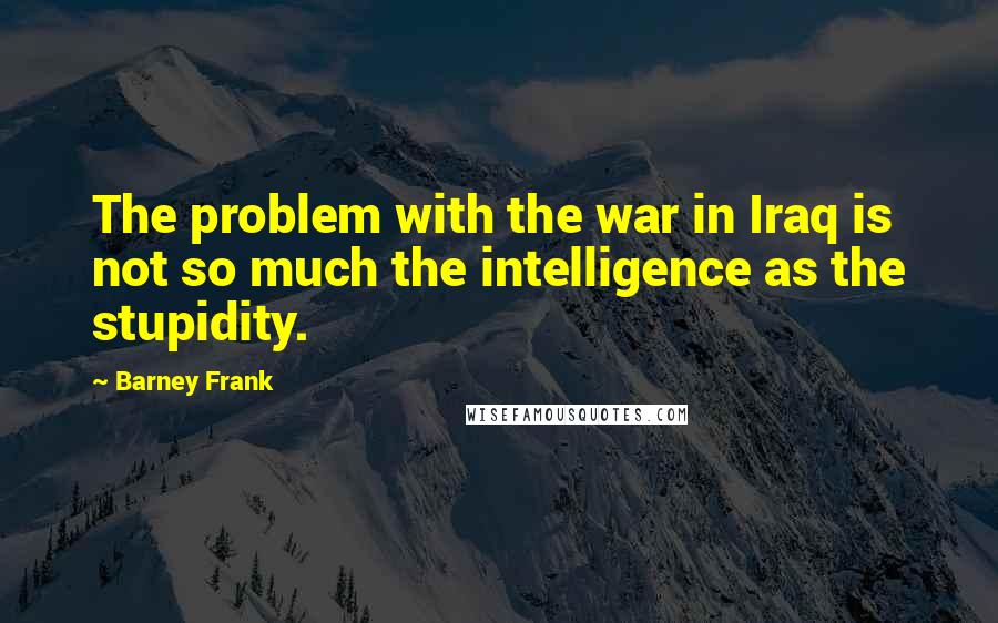 Barney Frank Quotes: The problem with the war in Iraq is not so much the intelligence as the stupidity.