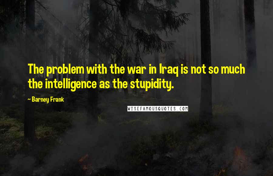 Barney Frank Quotes: The problem with the war in Iraq is not so much the intelligence as the stupidity.
