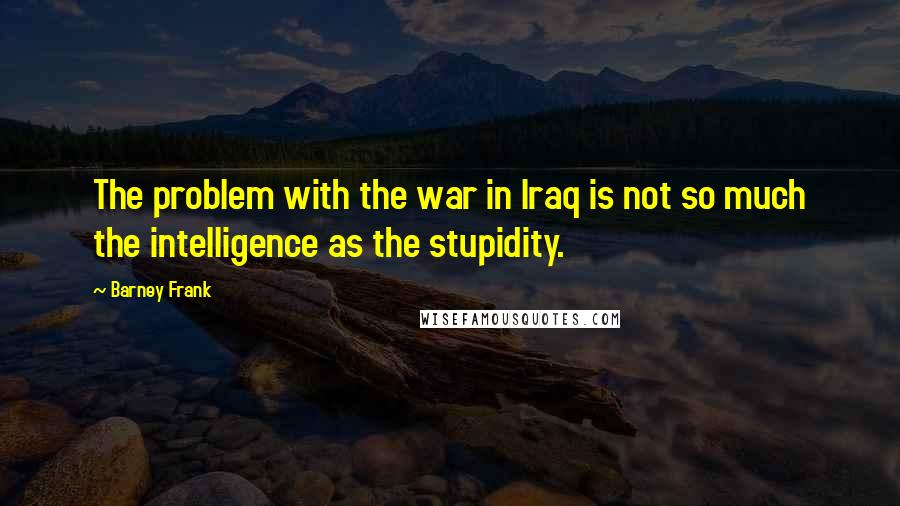 Barney Frank Quotes: The problem with the war in Iraq is not so much the intelligence as the stupidity.