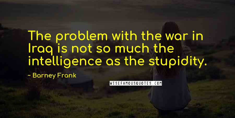 Barney Frank Quotes: The problem with the war in Iraq is not so much the intelligence as the stupidity.