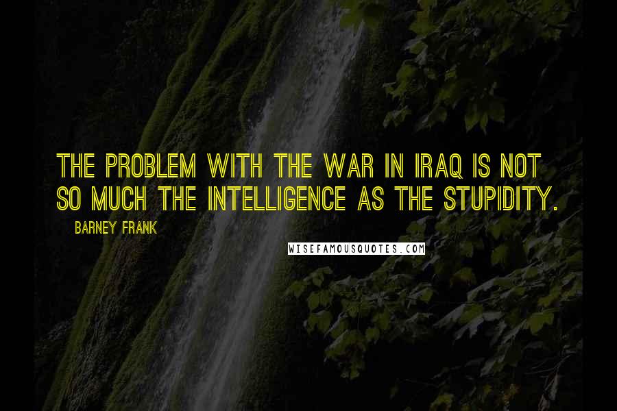 Barney Frank Quotes: The problem with the war in Iraq is not so much the intelligence as the stupidity.