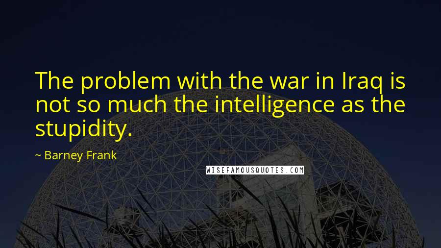 Barney Frank Quotes: The problem with the war in Iraq is not so much the intelligence as the stupidity.