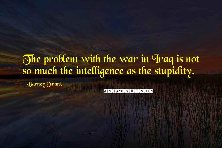 Barney Frank Quotes: The problem with the war in Iraq is not so much the intelligence as the stupidity.