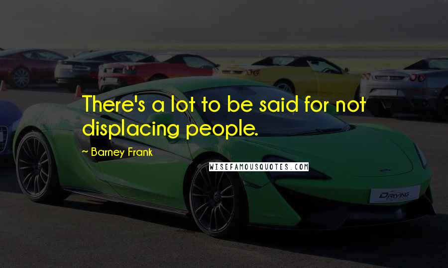 Barney Frank Quotes: There's a lot to be said for not displacing people.