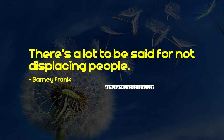 Barney Frank Quotes: There's a lot to be said for not displacing people.