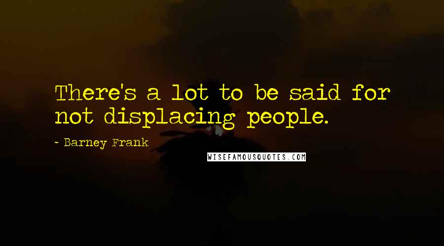 Barney Frank Quotes: There's a lot to be said for not displacing people.