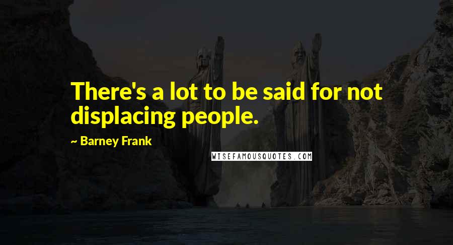 Barney Frank Quotes: There's a lot to be said for not displacing people.