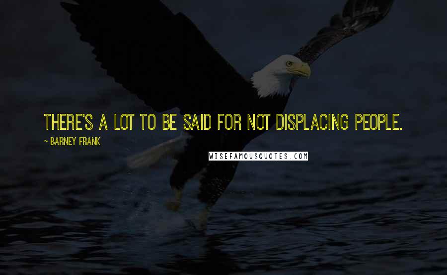 Barney Frank Quotes: There's a lot to be said for not displacing people.