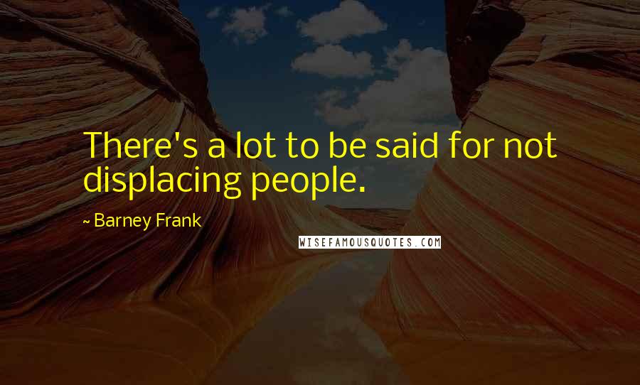 Barney Frank Quotes: There's a lot to be said for not displacing people.