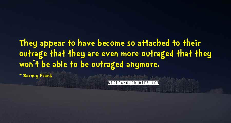 Barney Frank Quotes: They appear to have become so attached to their outrage that they are even more outraged that they won't be able to be outraged anymore.
