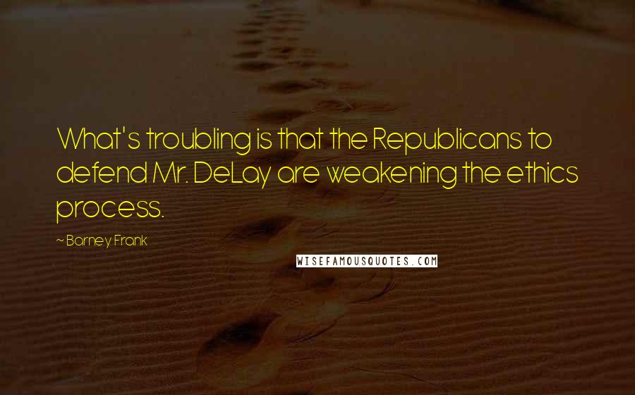 Barney Frank Quotes: What's troubling is that the Republicans to defend Mr. DeLay are weakening the ethics process.